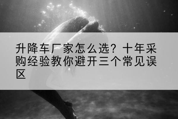 山南升降车厂家-怎么选?十年采购经验教你避开三个常见误区