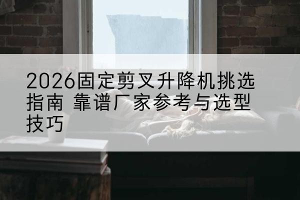 山南固定剪叉升降机厂家推荐-2026固定剪叉升降机挑选指南 靠谱厂家参考与选型技巧