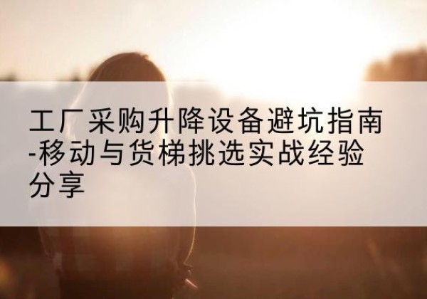 山南移动式升降机怎么选-工厂采购升降设备避坑指南-移动与货梯挑选实战经验分享
