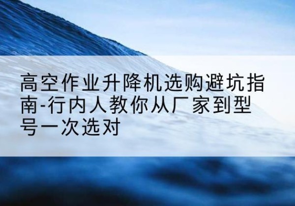 山南升降平台厂家-高空作业升降机选购避坑指南-行内人教你从厂家到型号一次选对