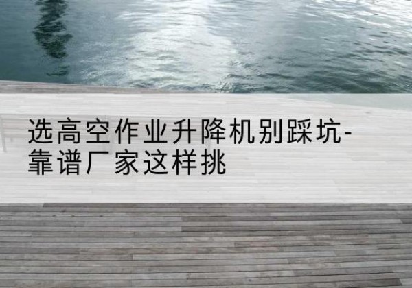 山南剪叉式升降机厂家-选高空作业升降机别踩坑-靠谱厂家这样挑