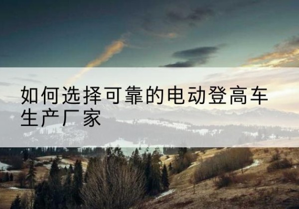山南电动登高车厂家-如何选择可靠的电动登高车生产厂家