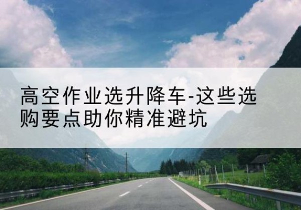 山南升降车厂家-高空作业选升降车-这些选购要点助你*避坑