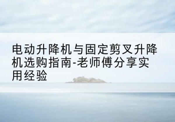 山南电动升降机怎么选-电动升降机与固定剪叉升降机选购指南-老师傅分享实用经验