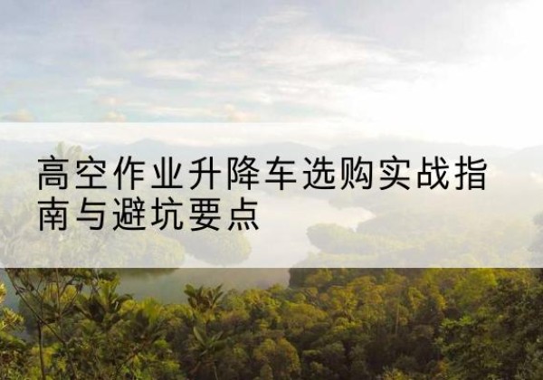 山南升降车怎么选-高空作业升降车选购实战指南与避坑要点