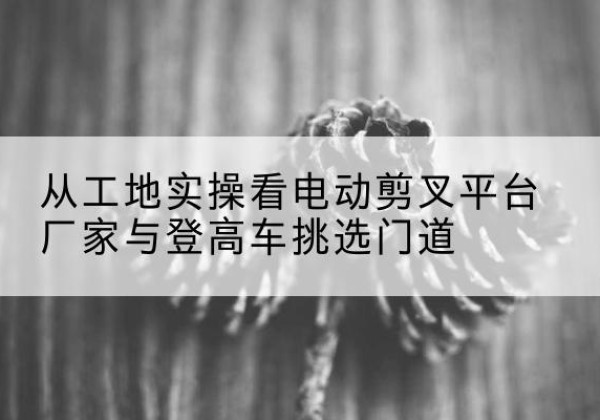 山南电动剪叉升降平台厂家-从工地实操看电动剪叉平台厂家与登高车挑选门道