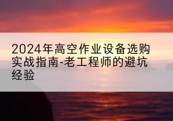 山南高空作业升降机厂家推荐-2024年高空作业设备选购实战指南-老工程师的避坑经验