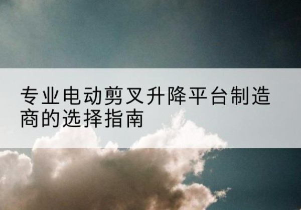 山南电动剪叉升降平台厂家-专业电动剪叉升降平台制造商的选择指南