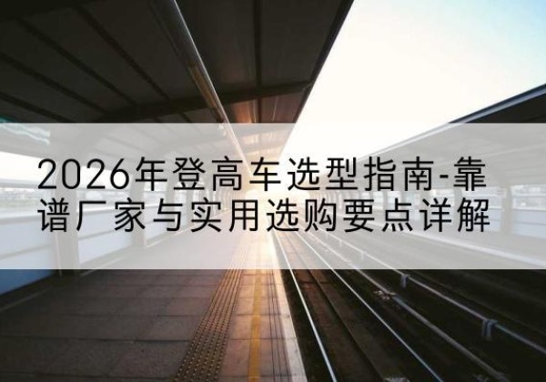 山南登高车厂家推荐-2026年登高车选型指南-靠谱厂家与实用选购要点详解